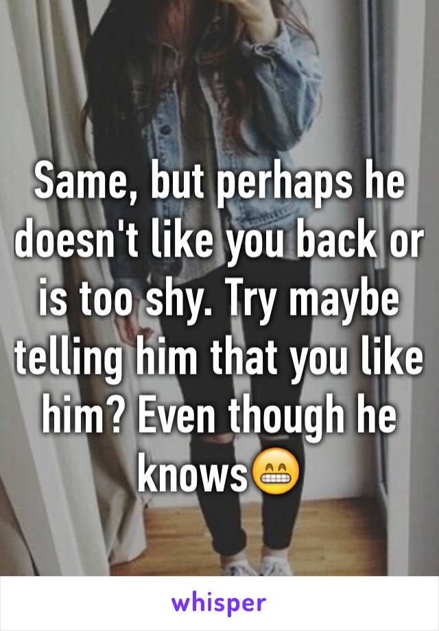 Same, but perhaps he doesn't like you back or is too shy. Try maybe telling him that you like him? Even though he knows😁