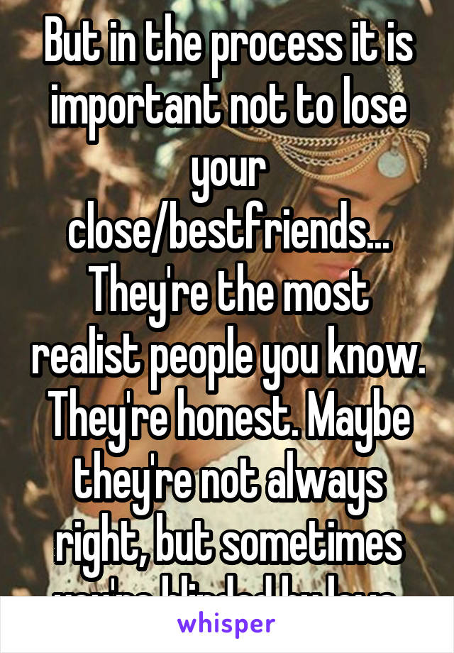 But in the process it is important not to lose your close/bestfriends... They're the most realist people you know. They're honest. Maybe they're not always right, but sometimes you're blinded by love.