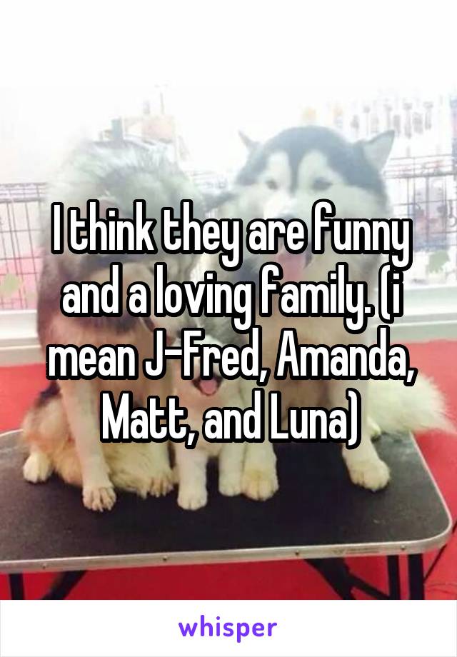 I think they are funny and a loving family. (i mean J-Fred, Amanda, Matt, and Luna)