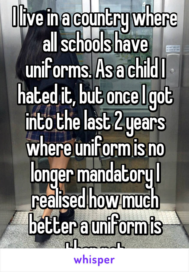 I live in a country where all schools have uniforms. As a child I hated it, but once I got into the last 2 years where uniform is no longer mandatory I realised how much better a uniform is than not