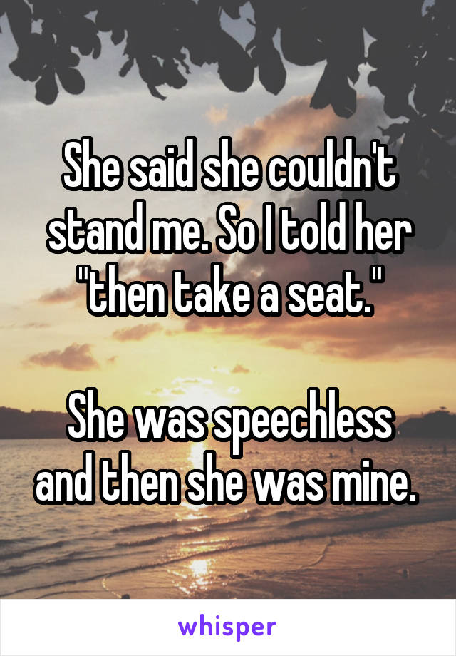 She said she couldn't stand me. So I told her "then take a seat."

She was speechless and then she was mine. 