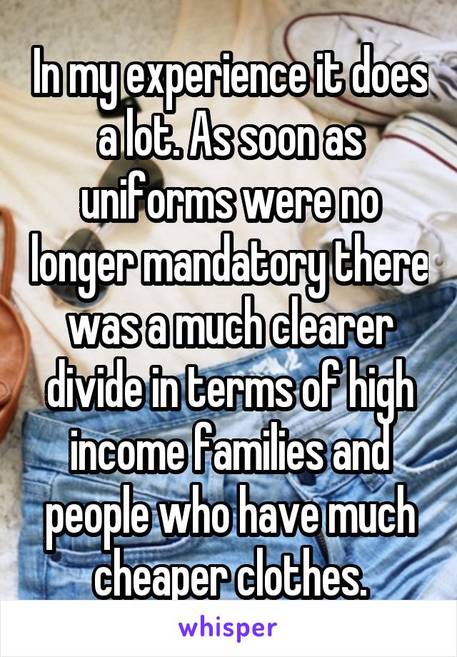 In my experience it does a lot. As soon as uniforms were no longer mandatory there was a much clearer divide in terms of high income families and people who have much cheaper clothes.