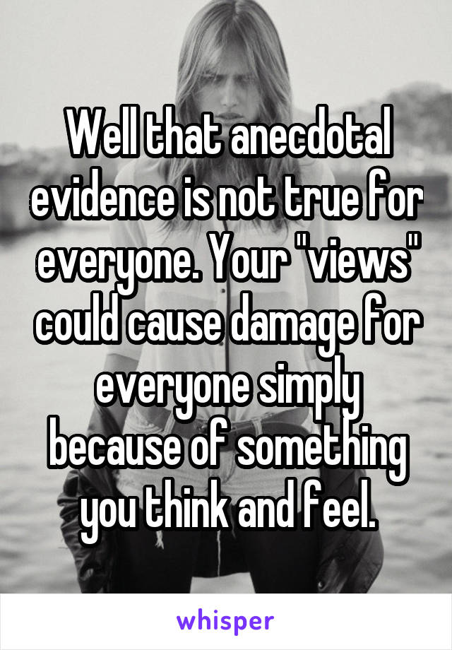 Well that anecdotal evidence is not true for everyone. Your "views" could cause damage for everyone simply because of something you think and feel.