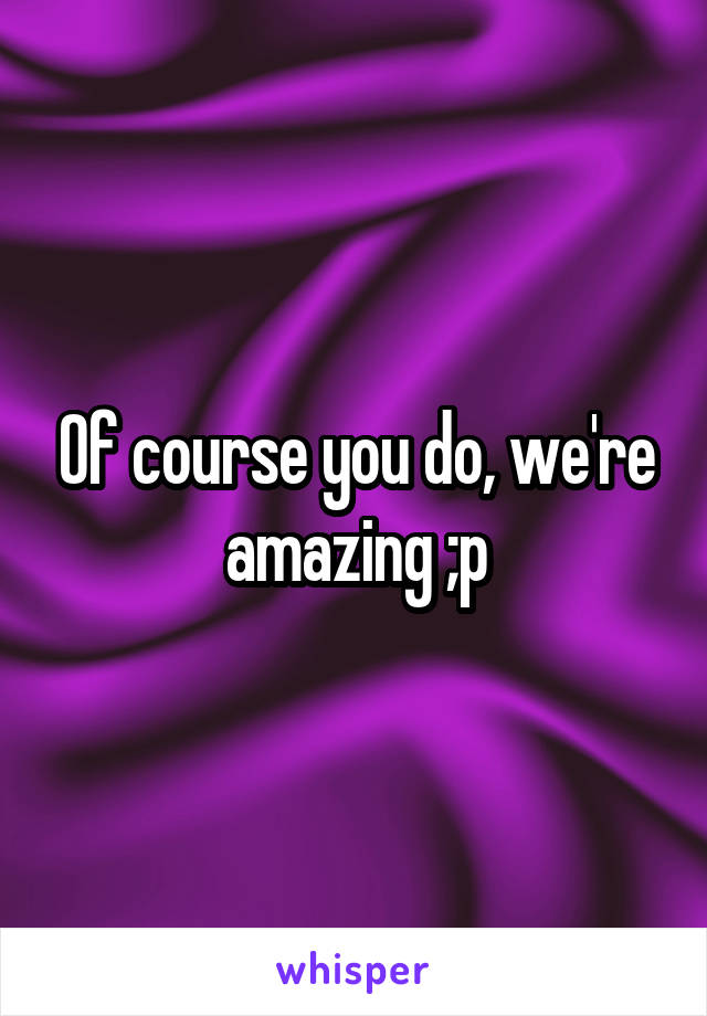 Of course you do, we're amazing ;p