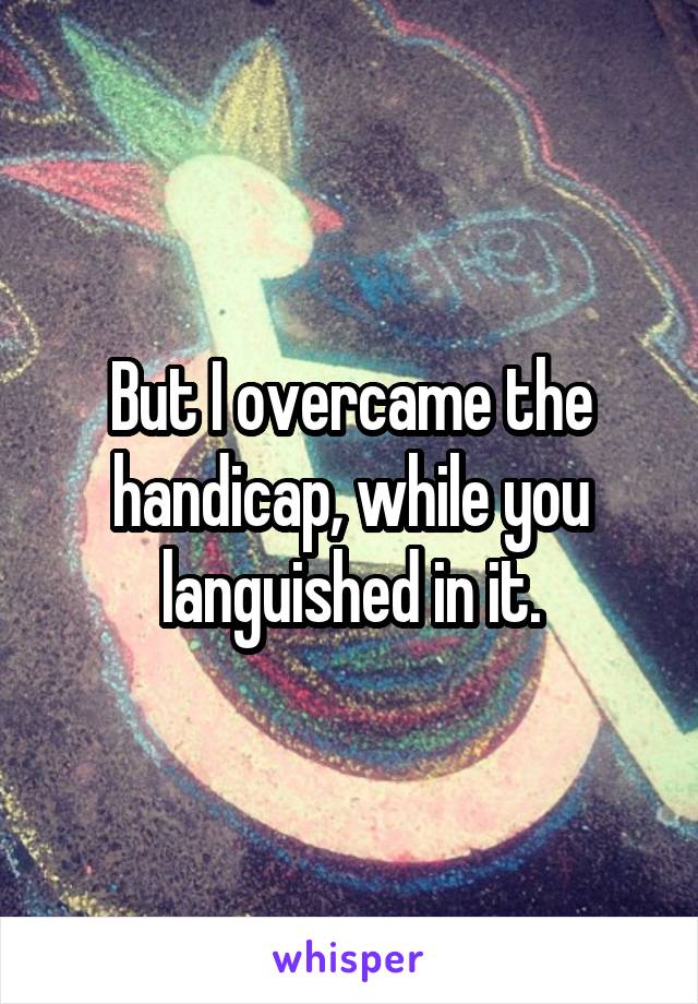 But I overcame the handicap, while you languished in it.