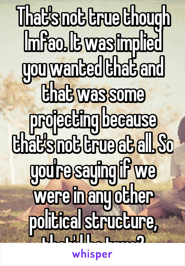 That's not true though lmfao. It was implied you wanted that and that was some projecting because that's not true at all. So you're saying if we were in any other political structure, that'd be true?