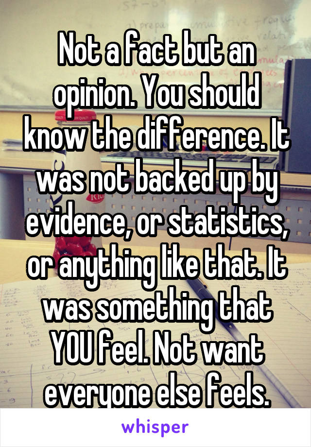 Not a fact but an opinion. You should know the difference. It was not backed up by evidence, or statistics, or anything like that. It was something that YOU feel. Not want everyone else feels.