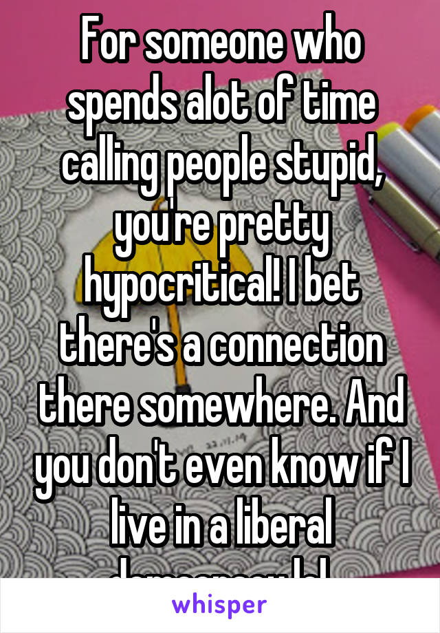 For someone who spends alot of time calling people stupid, you're pretty hypocritical! I bet there's a connection there somewhere. And you don't even know if I live in a liberal democracy lol.