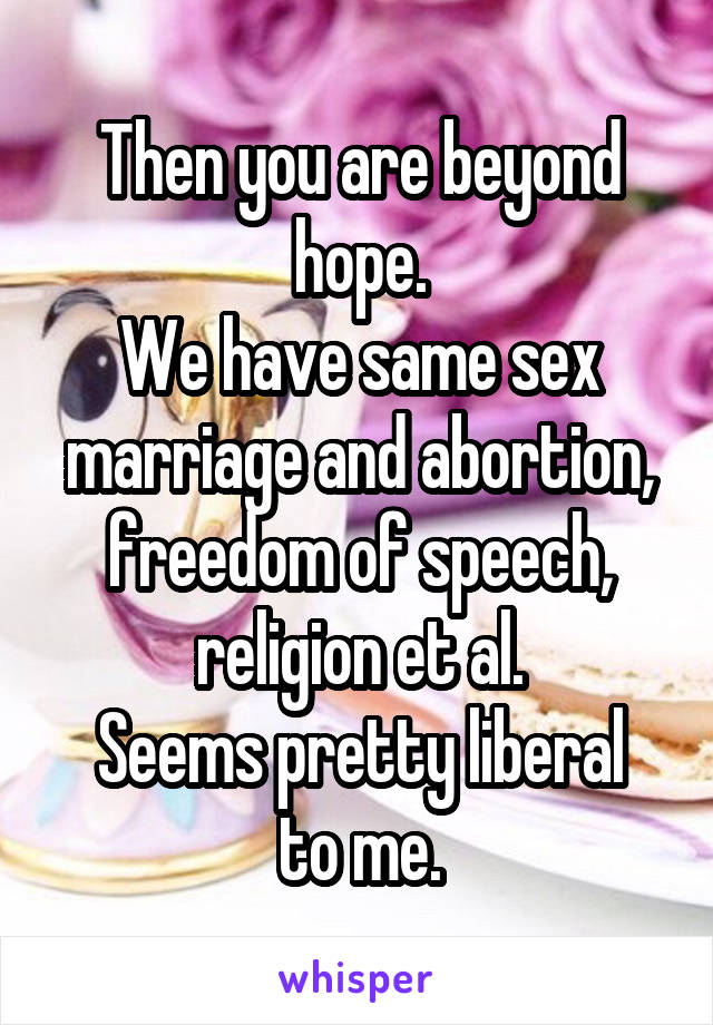 Then you are beyond hope.
We have same sex marriage and abortion, freedom of speech, religion et al.
Seems pretty liberal to me.