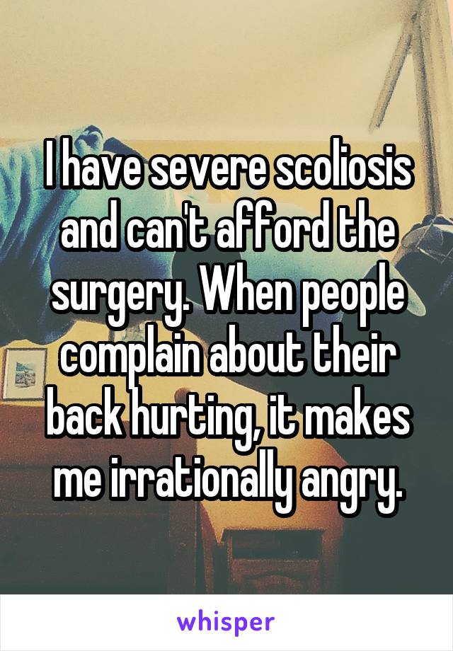 I have severe scoliosis and can't afford the surgery. When people complain about their back hurting, it makes me irrationally angry.