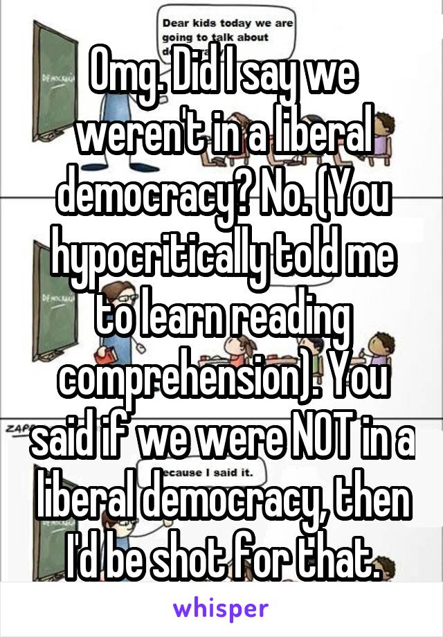 Omg. Did I say we weren't in a liberal democracy? No. (You hypocritically told me to learn reading comprehension). You said if we were NOT in a liberal democracy, then I'd be shot for that.