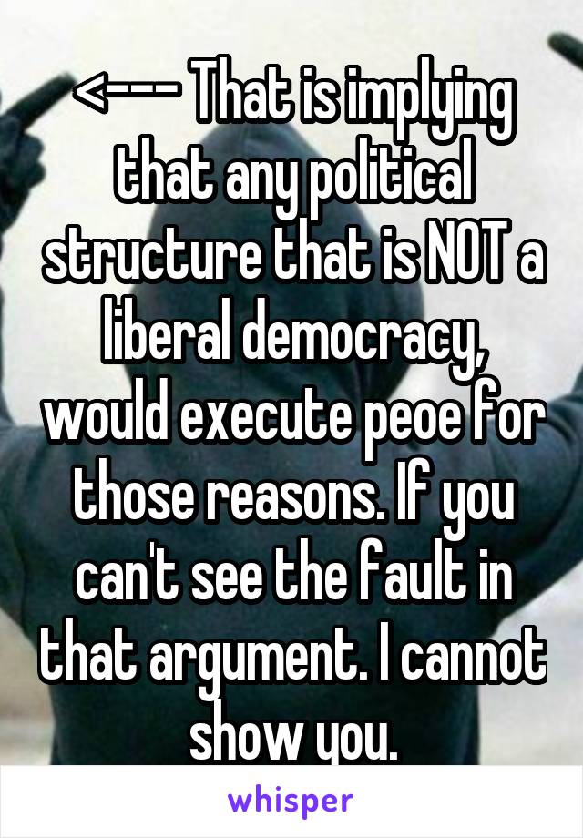 <--- That is implying that any political structure that is NOT a liberal democracy, would execute peoe for those reasons. If you can't see the fault in that argument. I cannot show you.