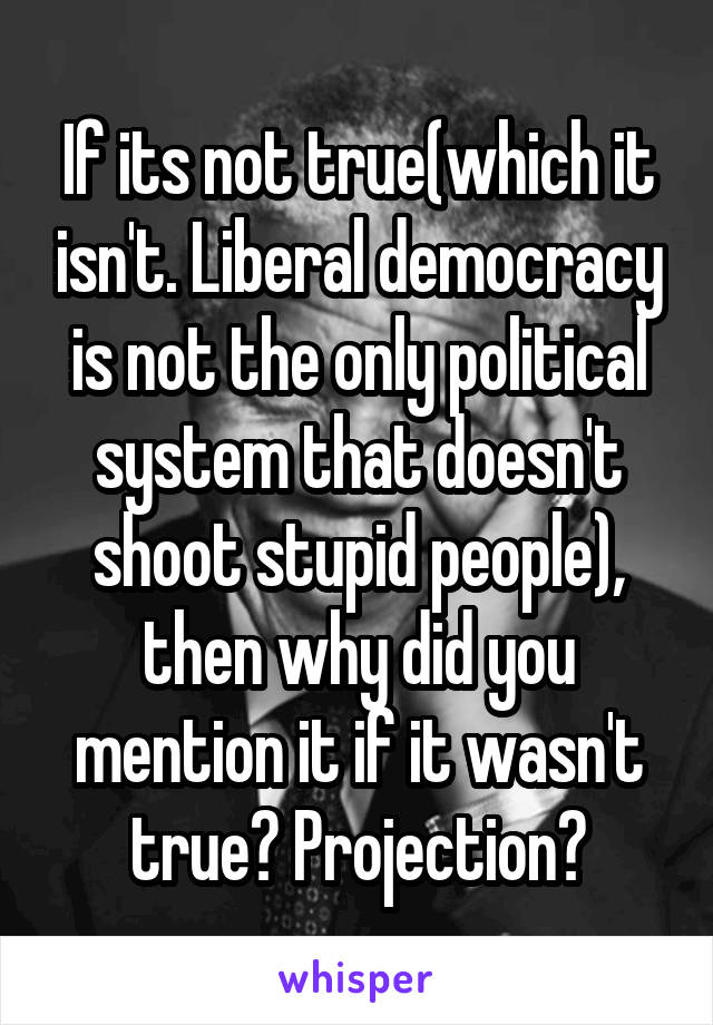 If its not true(which it isn't. Liberal democracy is not the only political system that doesn't shoot stupid people), then why did you mention it if it wasn't true? Projection?