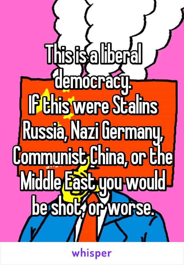 This is a liberal democracy.
If this were Stalins Russia, Nazi Germany, Communist China, or the Middle East you would be shot, or worse.