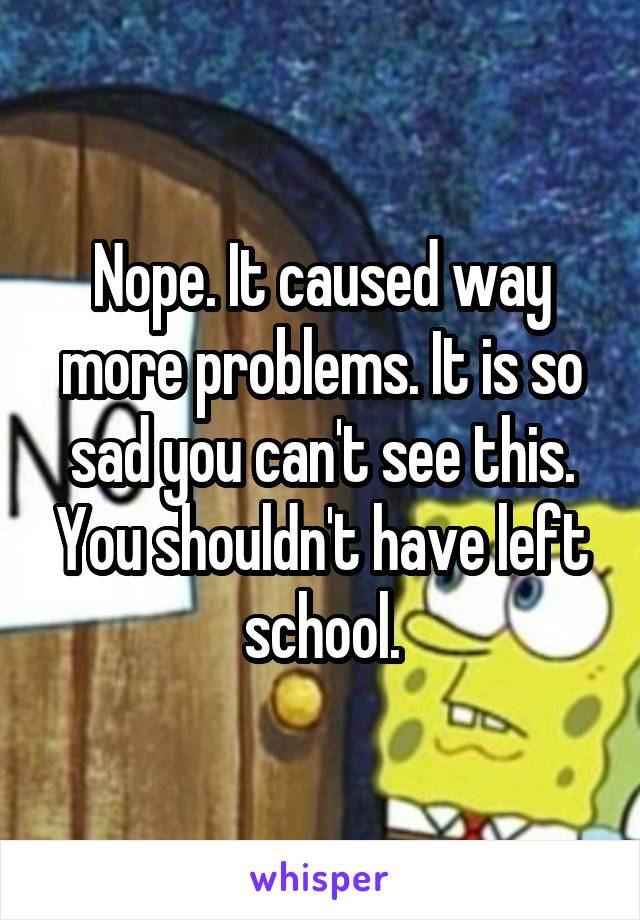 Nope. It caused way more problems. It is so sad you can't see this. You shouldn't have left school.