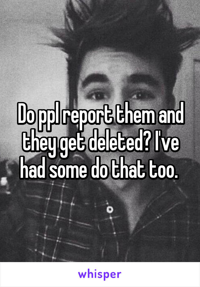 Do ppl report them and they get deleted? I've had some do that too. 