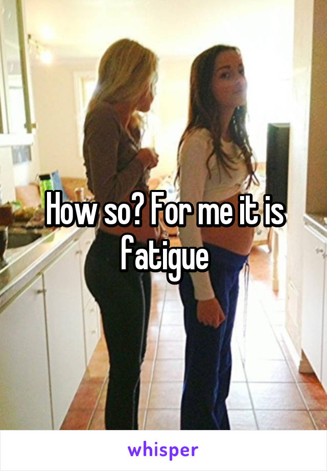 How so? For me it is fatigue