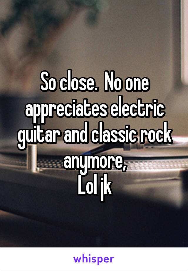 So close.  No one appreciates electric guitar and classic rock anymore,
Lol jk