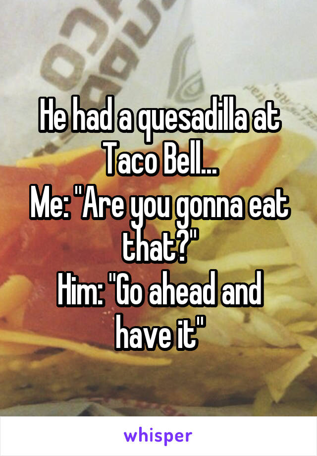 He had a quesadilla at Taco Bell...
Me: "Are you gonna eat that?"
Him: "Go ahead and have it"