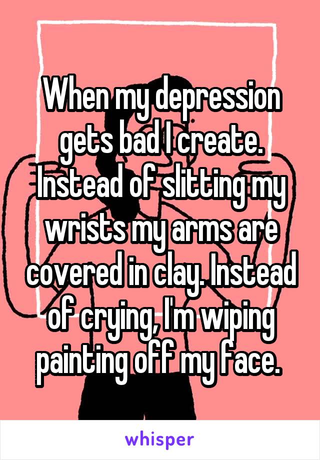 When my depression gets bad I create. Instead of slitting my wrists my arms are covered in clay. Instead of crying, I'm wiping painting off my face. 