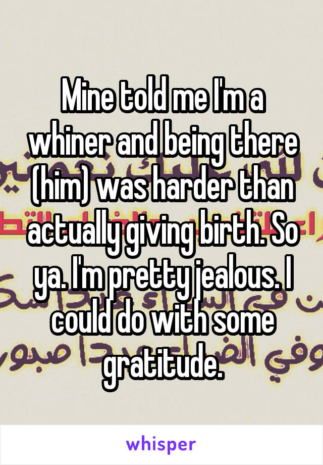 Mine told me I'm a whiner and being there (him) was harder than actually giving birth. So ya. I'm pretty jealous. I could do with some gratitude.
