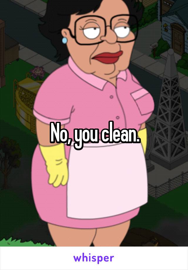 No, you clean.