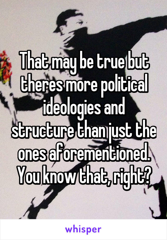 That may be true but theres more political ideologies and structure than just the ones aforementioned. You know that, right?