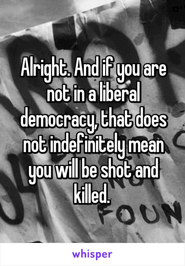 Alright. And if you are not in a liberal democracy, that does not indefinitely mean you will be shot and killed. 