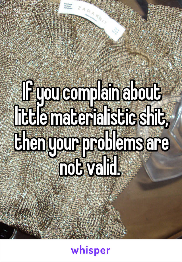 If you complain about little materialistic shit, then your problems are not valid. 