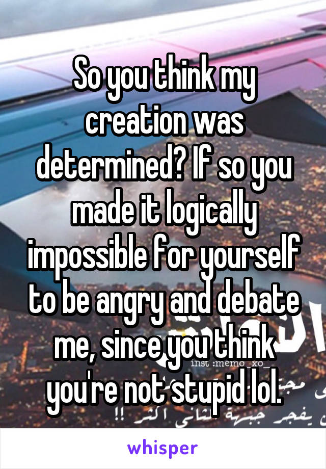 So you think my creation was determined? If so you made it logically impossible for yourself to be angry and debate me, since you think you're not stupid lol.