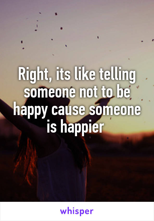 Right, its like telling someone not to be happy cause someone is happier 
