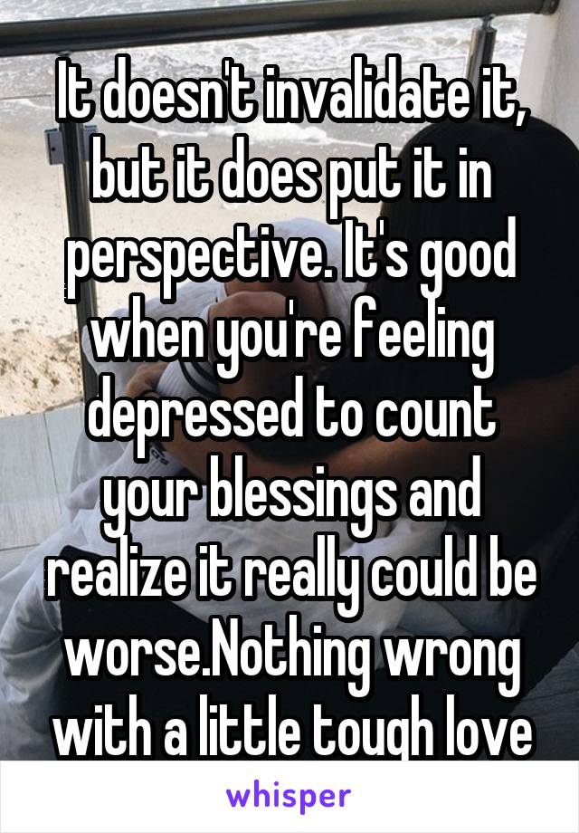 It doesn't invalidate it, but it does put it in perspective. It's good when you're feeling depressed to count your blessings and realize it really could be worse.Nothing wrong with a little tough love