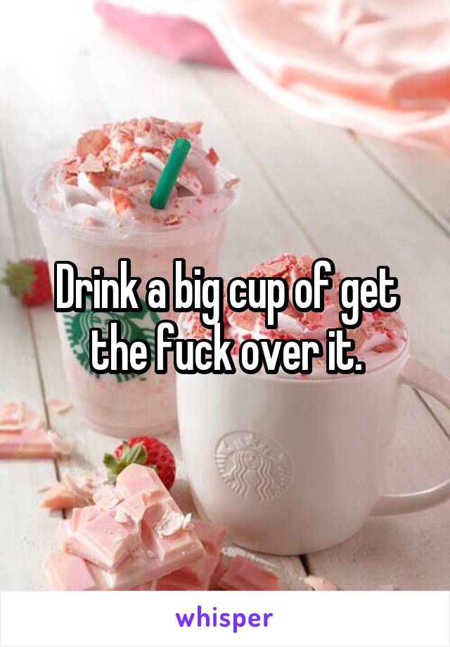 Drink a big cup of get the fuck over it.