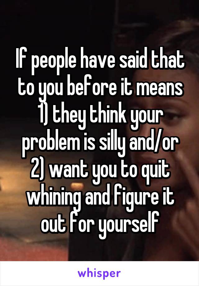 If people have said that to you before it means 1) they think your problem is silly and/or 2) want you to quit whining and figure it out for yourself