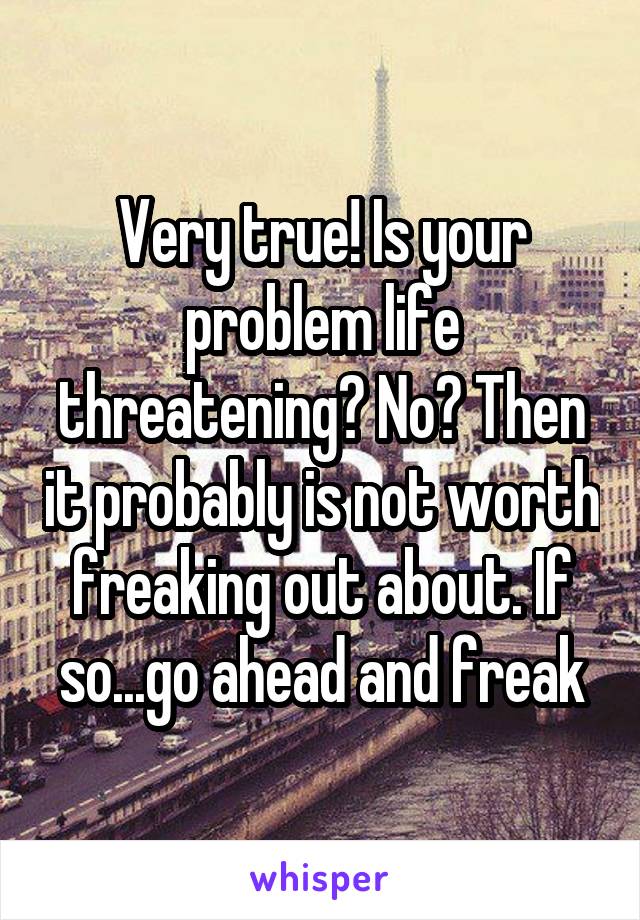 Very true! Is your problem life threatening? No? Then it probably is not worth freaking out about. If so...go ahead and freak