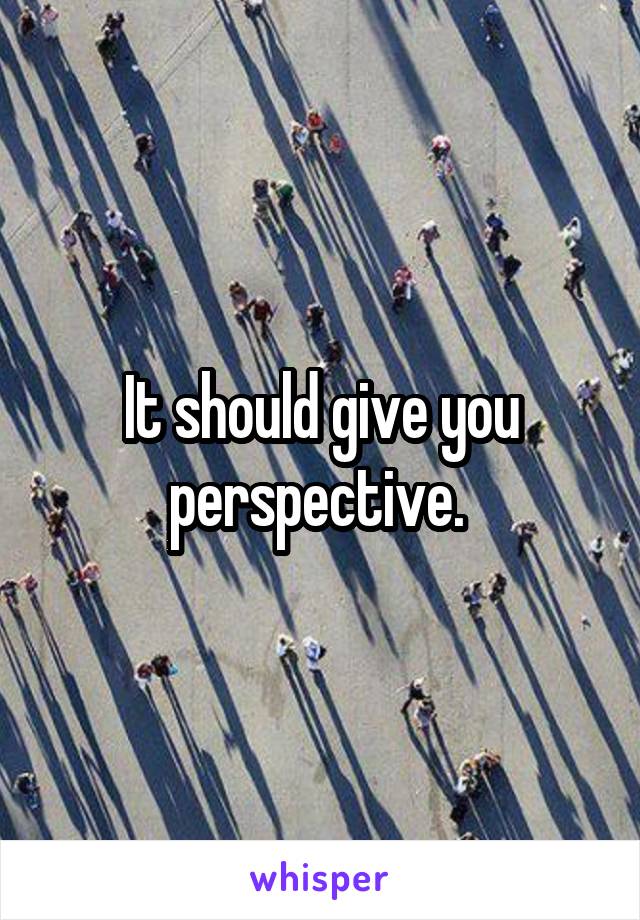 It should give you perspective. 