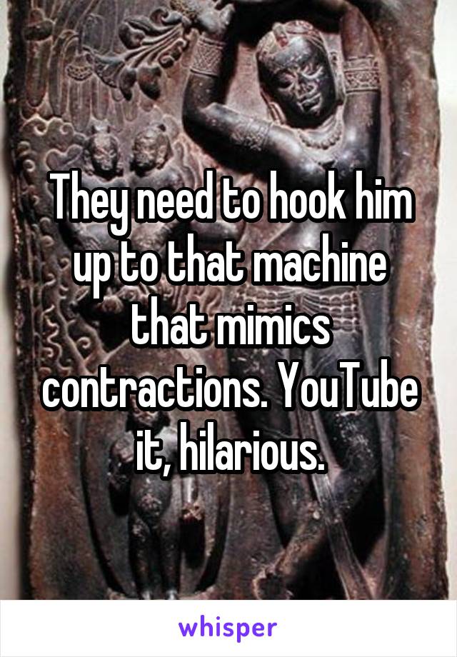 They need to hook him up to that machine that mimics contractions. YouTube it, hilarious.