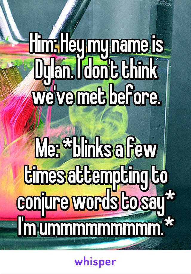 Him: Hey my name is Dylan. I don't think we've met before.

Me: *blinks a few times attempting to conjure words to say* I'm ummmmmmmmm.*