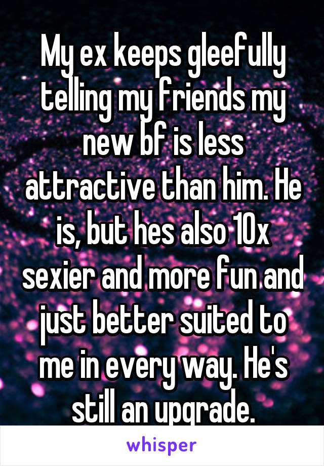My ex keeps gleefully telling my friends my new bf is less attractive than him. He is, but hes also 10x sexier and more fun and just better suited to me in every way. He's still an upgrade.