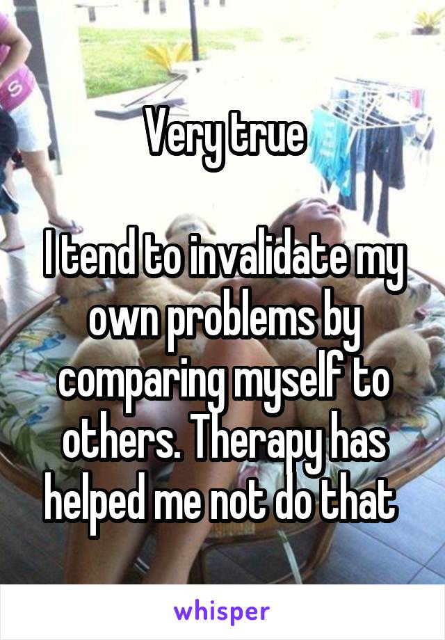 Very true

I tend to invalidate my own problems by comparing myself to others. Therapy has helped me not do that 