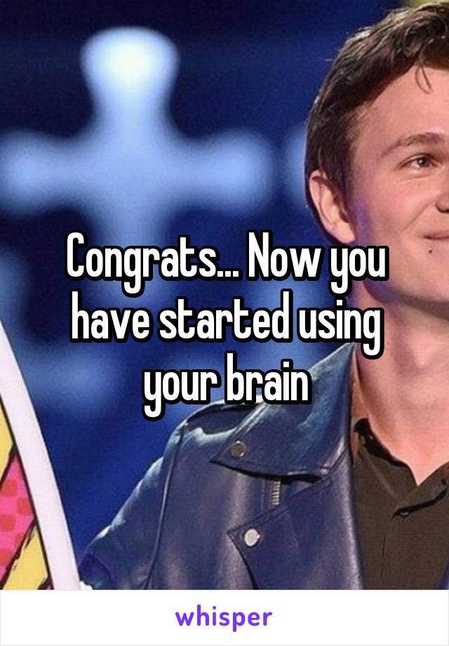 Congrats... Now you have started using your brain