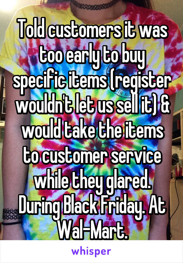 Told customers it was too early to buy specific items (register wouldn't let us sell it) & would take the items to customer service while they glared. During Black Friday. At Wal-Mart.