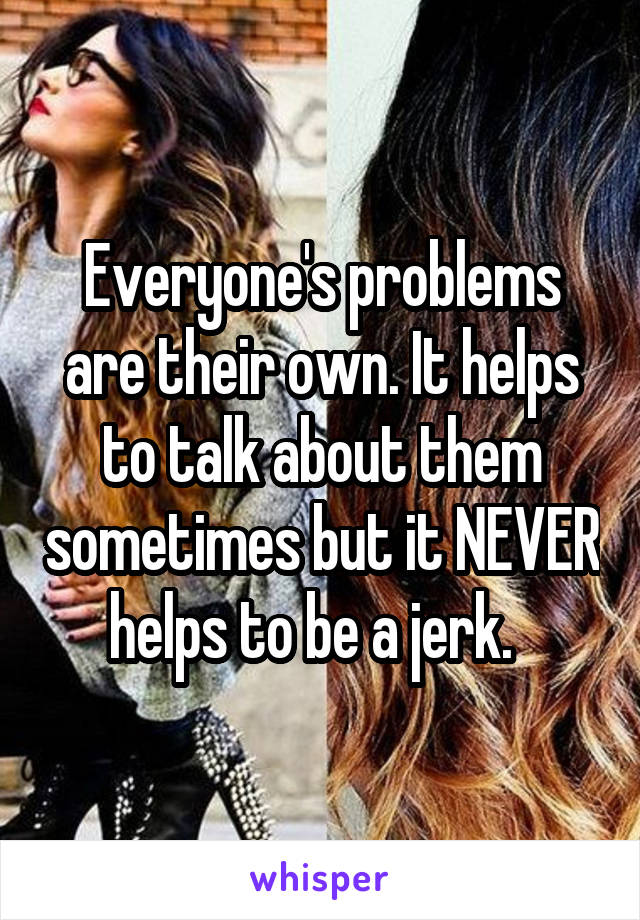 Everyone's problems are their own. It helps to talk about them sometimes but it NEVER helps to be a jerk.  