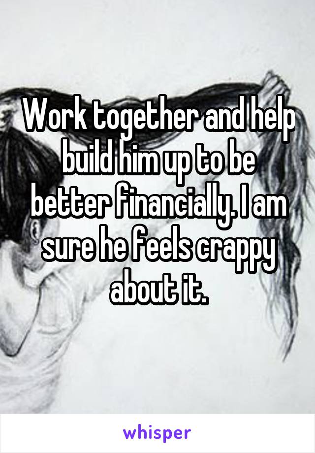 Work together and help build him up to be better financially. I am sure he feels crappy about it.
