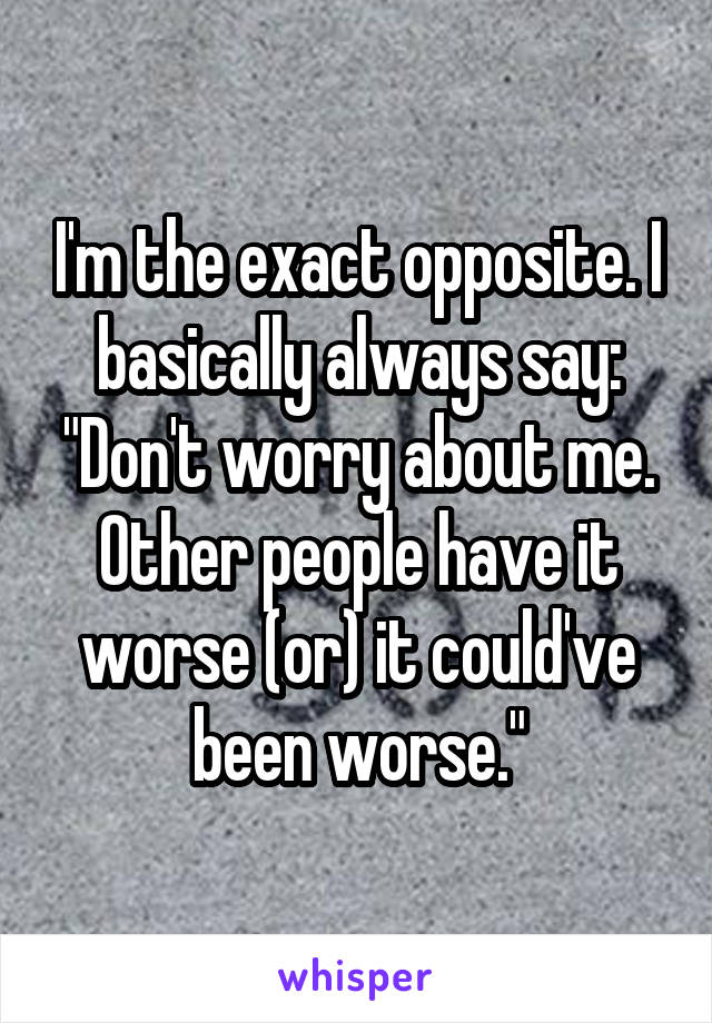 I'm the exact opposite. I basically always say: "Don't worry about me. Other people have it worse (or) it could've been worse."