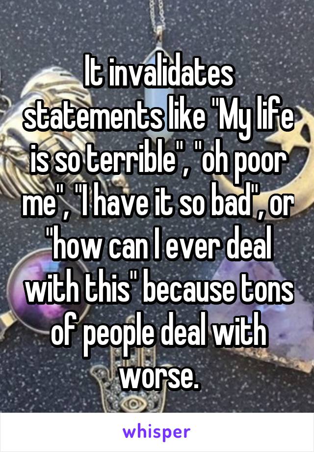 It invalidates statements like "My life is so terrible", "oh poor me", "I have it so bad", or "how can I ever deal with this" because tons of people deal with worse.