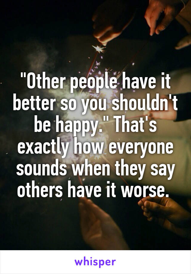 "Other people have it better so you shouldn't be happy." That's exactly how everyone sounds when they say others have it worse. 