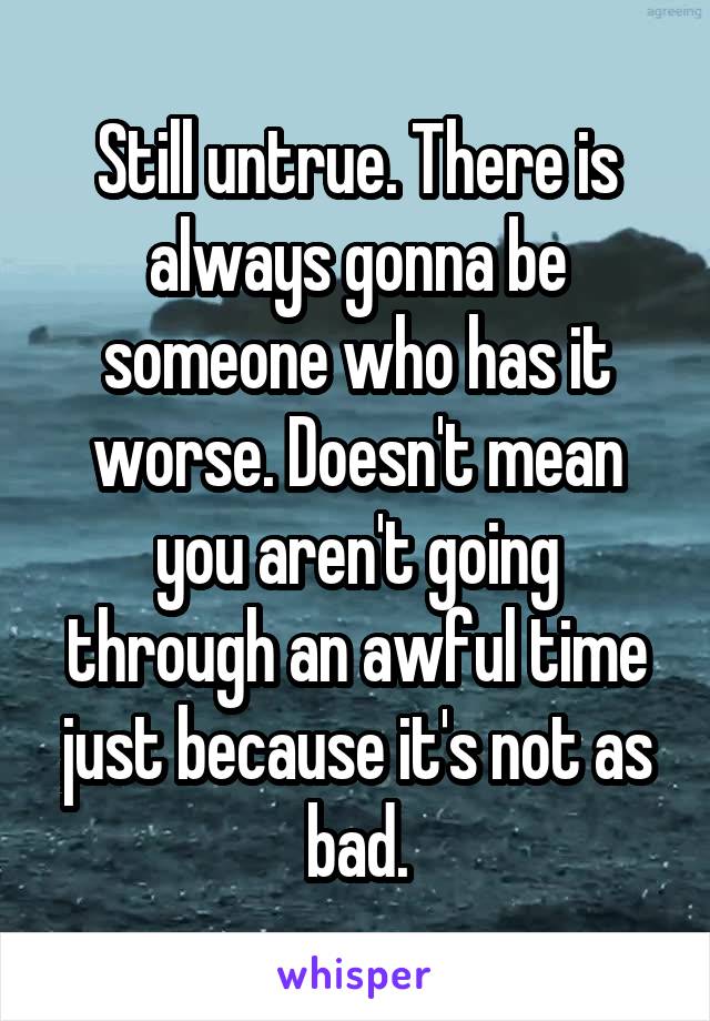 Still untrue. There is always gonna be someone who has it worse. Doesn't mean you aren't going through an awful time just because it's not as bad.