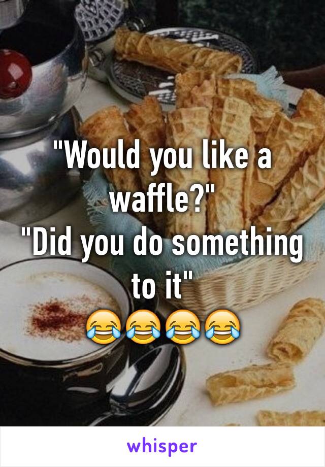 "Would you like a waffle?"
"Did you do something to it" 
😂😂😂😂