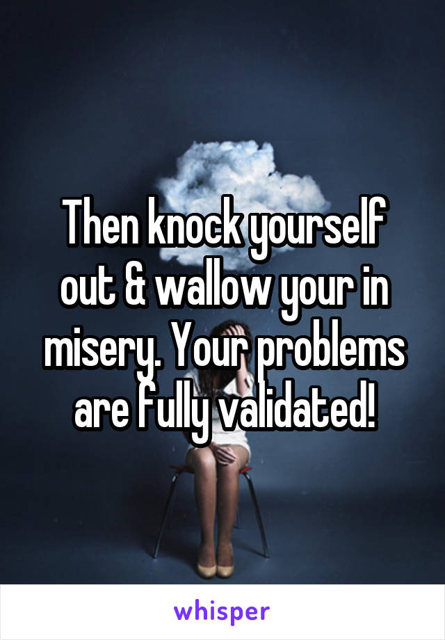 Then knock yourself out & wallow your in misery. Your problems are fully validated!